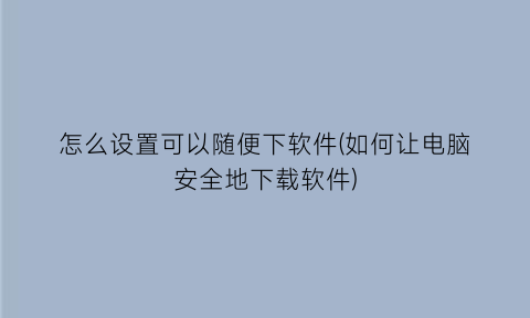 怎么设置可以随便下软件(如何让电脑安全地下载软件)