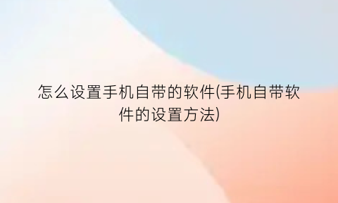 怎么设置手机自带的软件(手机自带软件的设置方法)