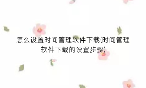 “怎么设置时间管理软件下载(时间管理软件下载的设置步骤)
