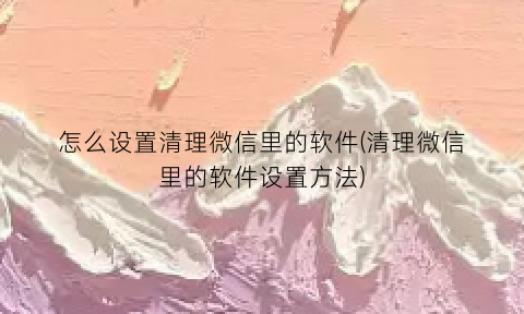 怎么设置清理微信里的软件(清理微信里的软件设置方法)