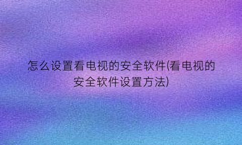 怎么设置看电视的安全软件(看电视的安全软件设置方法)