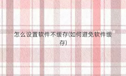 “怎么设置软件不缓存(如何避免软件缓存)