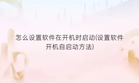 怎么设置软件在开机时启动(设置软件开机自启动方法)