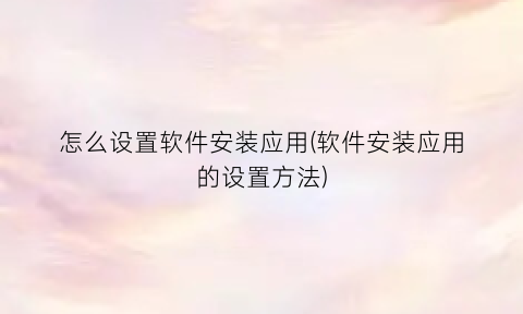 “怎么设置软件安装应用(软件安装应用的设置方法)