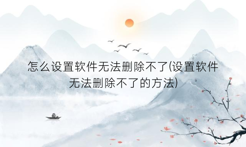 怎么设置软件无法删除不了(设置软件无法删除不了的方法)