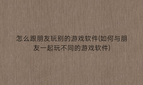 怎么跟朋友玩别的游戏软件(如何与朋友一起玩不同的游戏软件)