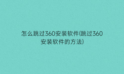 怎么跳过360安装软件(跳过360安装软件的方法)