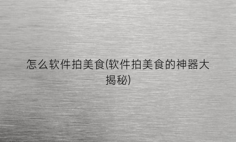 “怎么软件拍美食(软件拍美食的神器大揭秘)