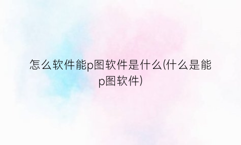 怎么软件能p图软件是什么(什么是能p图软件)