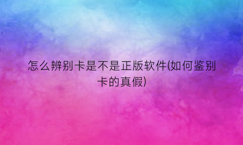 怎么辨别卡是不是正版软件(如何鉴别卡的真假)