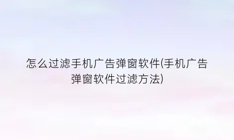 怎么过滤手机广告弹窗软件(手机广告弹窗软件过滤方法)