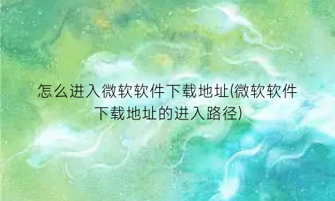 “怎么进入微软软件下载地址(微软软件下载地址的进入路径)