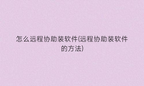 怎么远程协助装软件(远程协助装软件的方法)