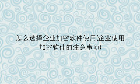 “怎么选择企业加密软件使用(企业使用加密软件的注意事项)