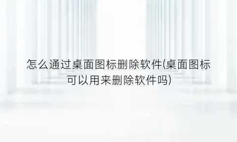 怎么通过桌面图标删除软件(桌面图标可以用来删除软件吗)