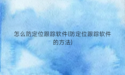 怎么防定位跟踪软件(防定位跟踪软件的方法)
