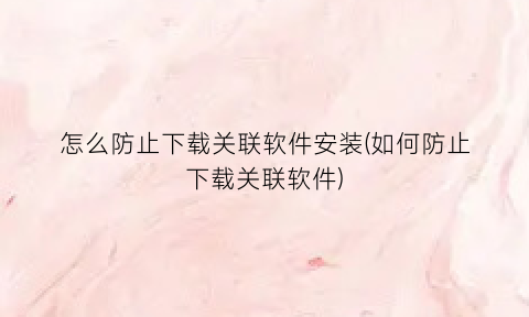 怎么防止下载关联软件安装(如何防止下载关联软件)