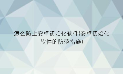 “怎么防止安卓初始化软件(安卓初始化软件的防范措施)