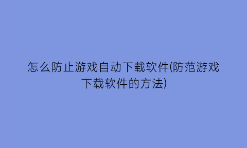 “怎么防止游戏自动下载软件(防范游戏下载软件的方法)