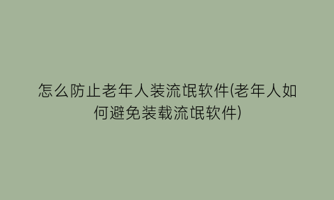 怎么防止老年人装流氓软件(老年人如何避免装载流氓软件)