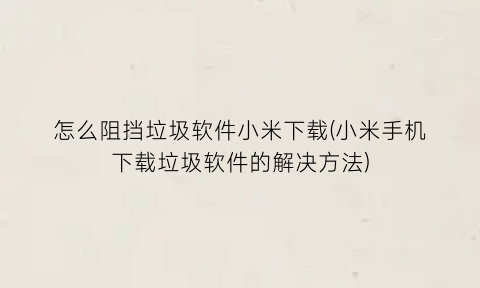 怎么阻挡垃圾软件小米下载(小米手机下载垃圾软件的解决方法)