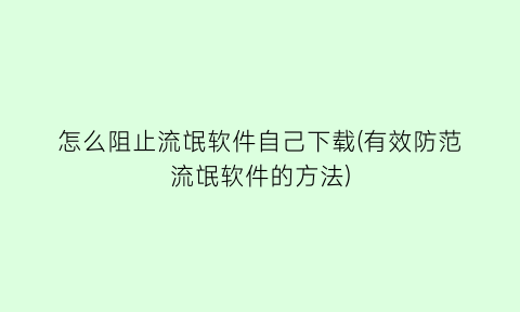 怎么阻止流氓软件自己下载(有效防范流氓软件的方法)