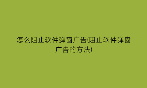 怎么阻止软件弹窗广告(阻止软件弹窗广告的方法)