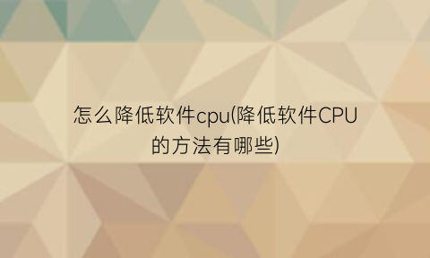 怎么降低软件cpu(降低软件CPU的方法有哪些)