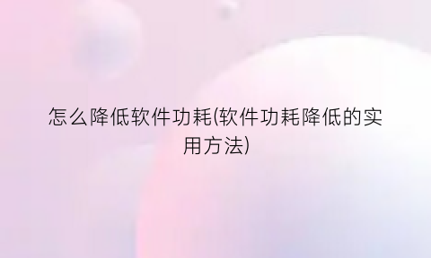 “怎么降低软件功耗(软件功耗降低的实用方法)