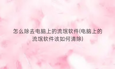 怎么除去电脑上的流氓软件(电脑上的流氓软件该如何清除)