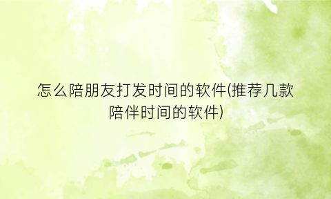 “怎么陪朋友打发时间的软件(推荐几款陪伴时间的软件)