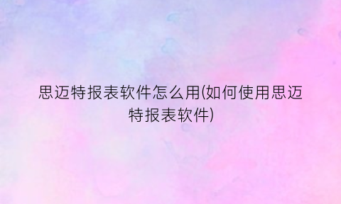 “思迈特报表软件怎么用(如何使用思迈特报表软件)