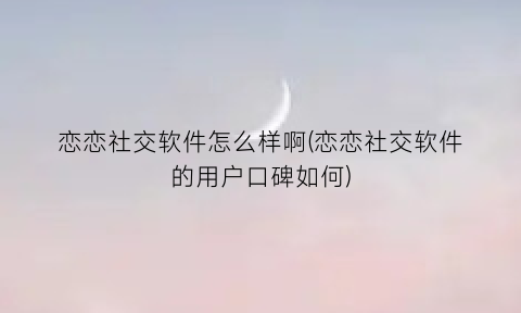 “恋恋社交软件怎么样啊(恋恋社交软件的用户口碑如何)