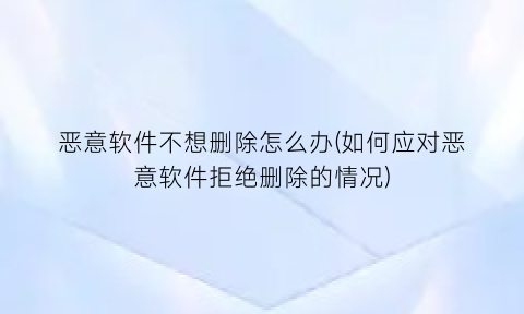 “恶意软件不想删除怎么办(如何应对恶意软件拒绝删除的情况)