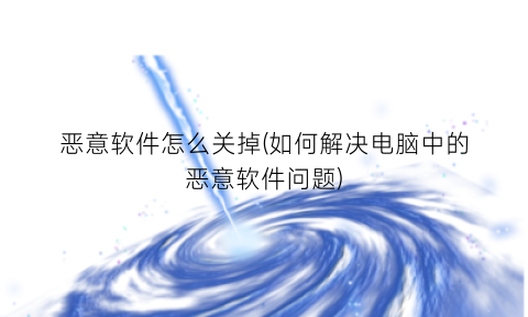 恶意软件怎么关掉(如何解决电脑中的恶意软件问题)