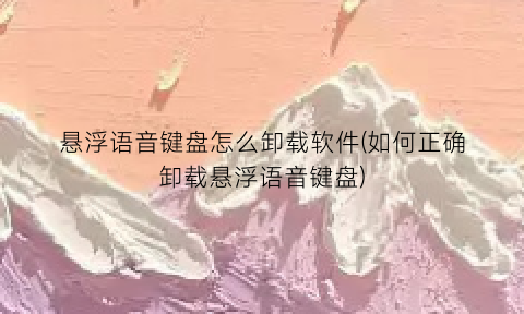 悬浮语音键盘怎么卸载软件(如何正确卸载悬浮语音键盘)