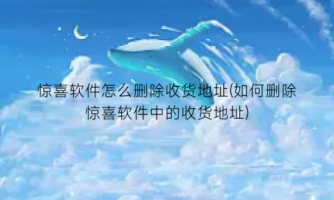 “惊喜软件怎么删除收货地址(如何删除惊喜软件中的收货地址)