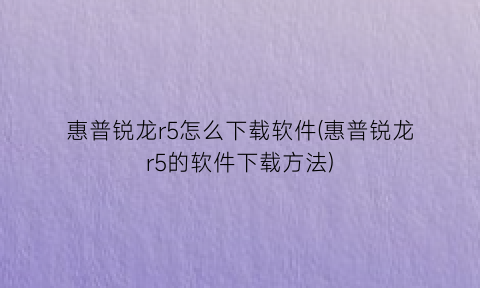 惠普锐龙r5怎么下载软件(惠普锐龙r5的软件下载方法)