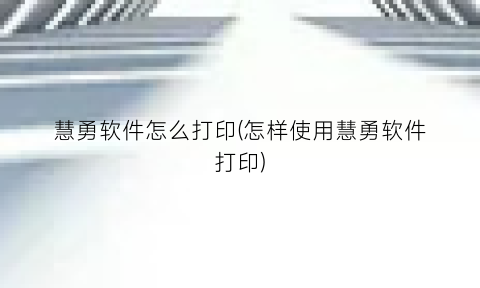 “慧勇软件怎么打印(怎样使用慧勇软件打印)