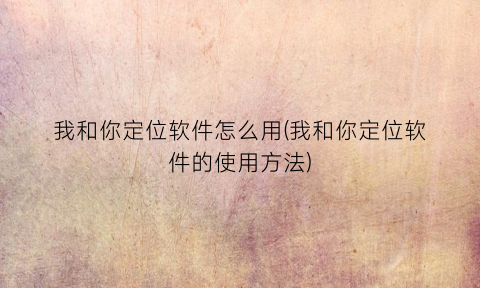 “我和你定位软件怎么用(我和你定位软件的使用方法)