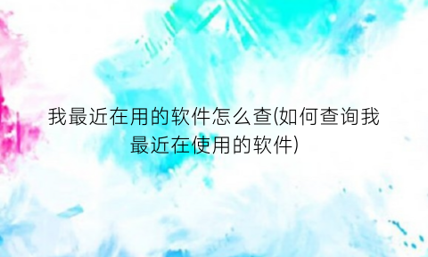 “我最近在用的软件怎么查(如何查询我最近在使用的软件)