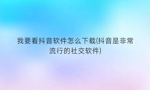 我要看抖音软件怎么下载(抖音是非常流行的社交软件)