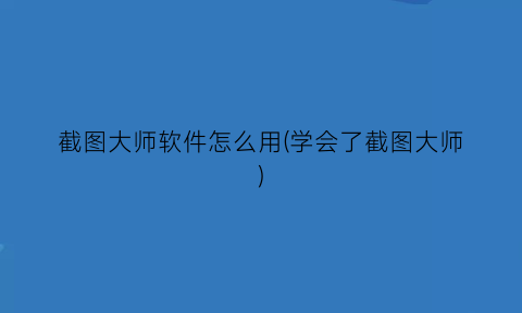 截图大师软件怎么用(学会了截图大师)