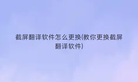 “截屏翻译软件怎么更换(教你更换截屏翻译软件)