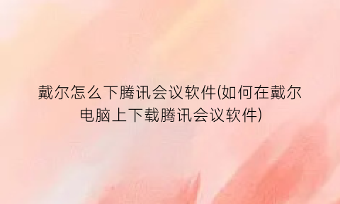 戴尔怎么下腾讯会议软件(如何在戴尔电脑上下载腾讯会议软件)