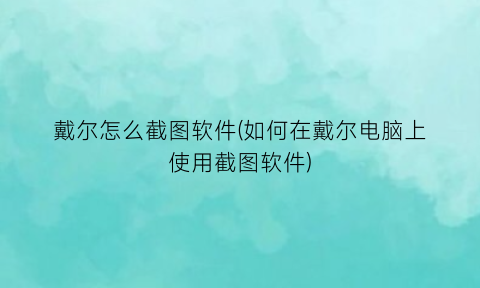“戴尔怎么截图软件(如何在戴尔电脑上使用截图软件)