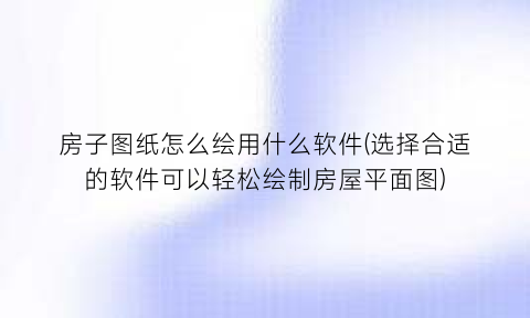 “房子图纸怎么绘用什么软件(选择合适的软件可以轻松绘制房屋平面图)