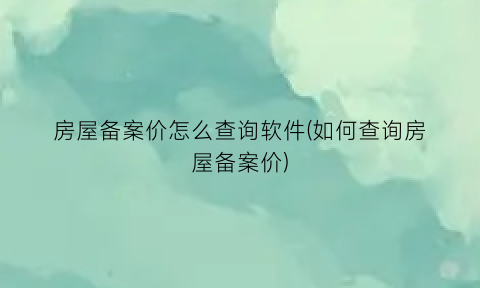 房屋备案价怎么查询软件(如何查询房屋备案价)