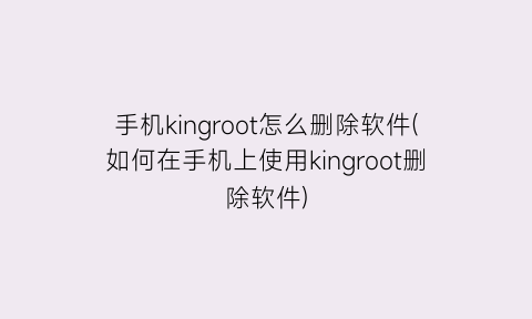 “手机kingroot怎么删除软件(如何在手机上使用kingroot删除软件)