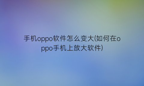 手机oppo软件怎么变大(如何在oppo手机上放大软件)